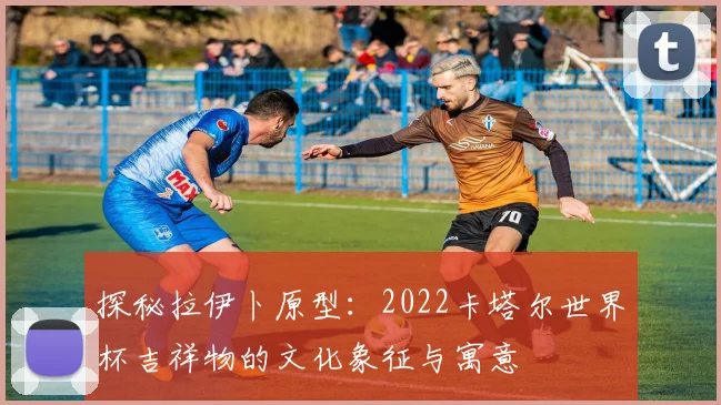 探秘拉伊卜原型：2022卡塔尔世界杯吉祥物的文化象征与寓意
