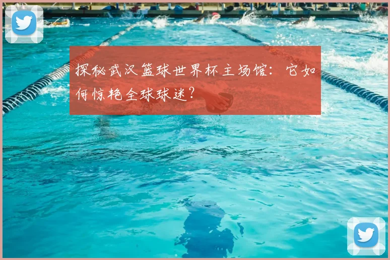 探秘武汉篮球世界杯主场馆：它如何惊艳全球球迷？