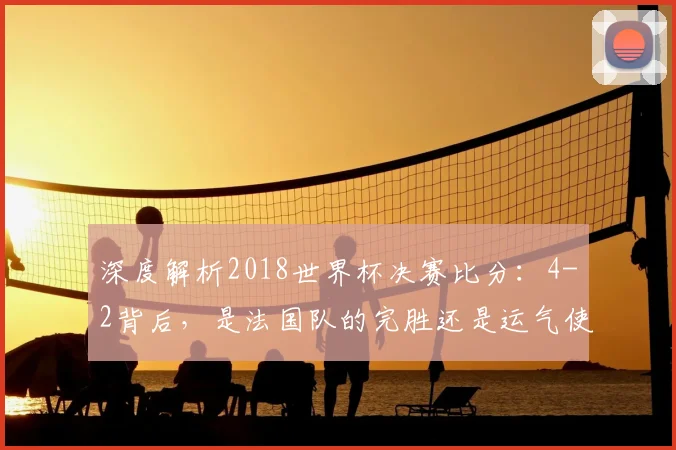 深度解析2018世界杯决赛比分:4-2背后,是法国队的完胜还是运气使然?