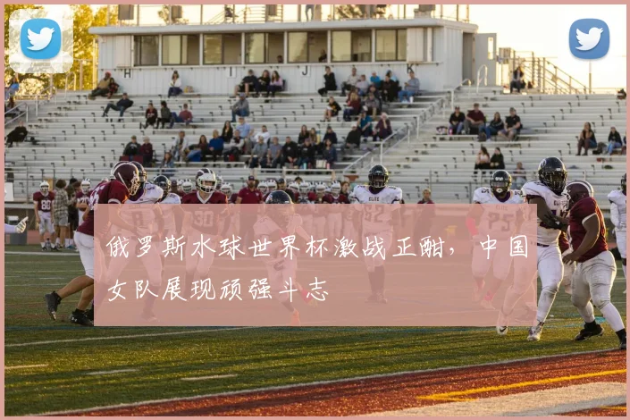 俄罗斯水球世界杯激战正酣，中国女队展现顽强斗志