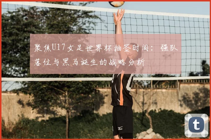 聚焦U17女足世界杯抽签时间：强队落位与黑马诞生的战略分析