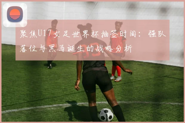 聚焦U17女足世界杯抽签时间：强队落位与黑马诞生的战略分析