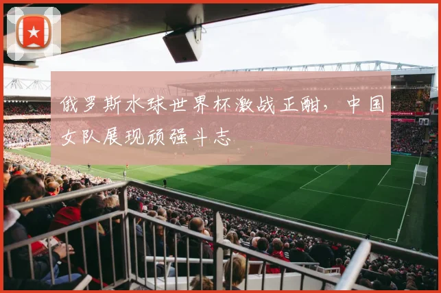 俄罗斯水球世界杯激战正酣，中国女队展现顽强斗志