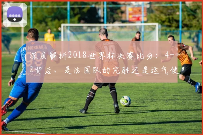深度解析2018世界杯决赛比分:4-2背后,是法国队的完胜还是运气使然?