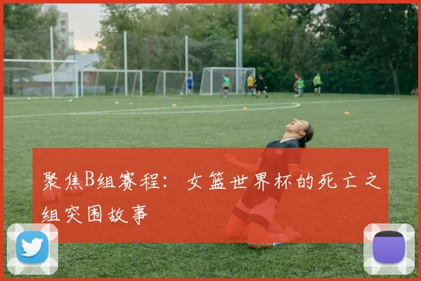 聚焦B组赛程：女篮世界杯的死亡之组突围故事