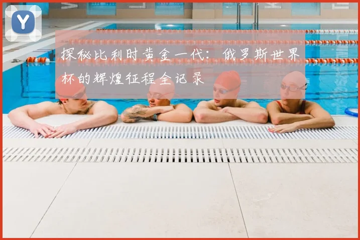 探秘比利时黄金一代：俄罗斯世界杯的辉煌征程全记录