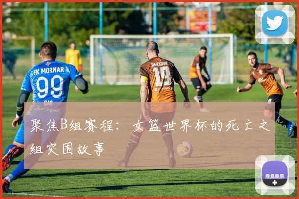 聚焦B组赛程：女篮世界杯的死亡之组突围故事