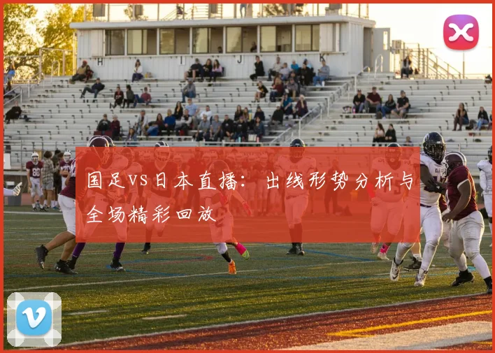 国足vs日本直播：出线形势分析与全场精彩回放