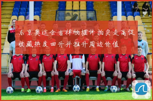 东京奥运会吉祥物摆件拍卖走高促收藏热度回升并推升周边价值