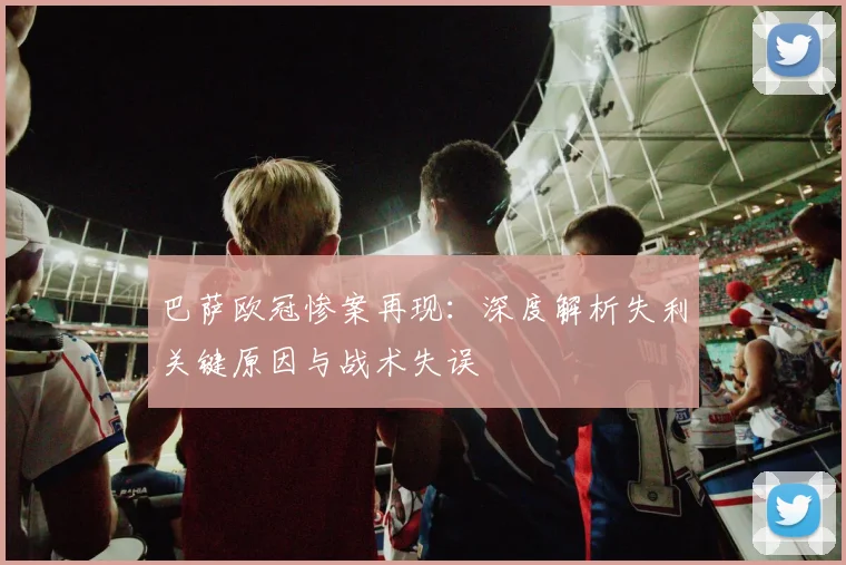 巴萨欧冠惨案再现：深度解析失利关键原因与战术失误