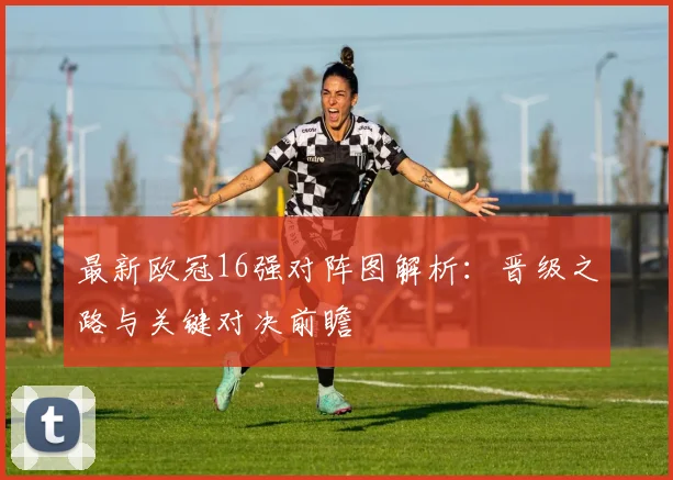 最新欧冠16强对阵图解析：晋级之路与关键对决前瞻