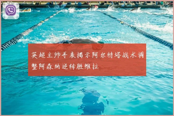 英超主帅手表揭示阿尔特塔战术调整阿森纳逆转胜维拉