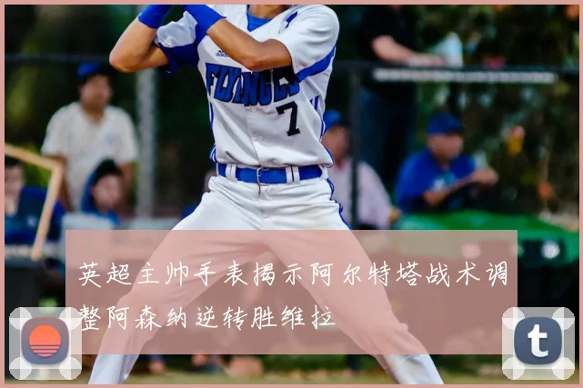 英超主帅手表揭示阿尔特塔战术调整阿森纳逆转胜维拉