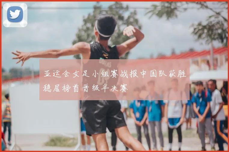 亚运会女足小组赛战报中国队获胜稳居榜首晋级半决赛