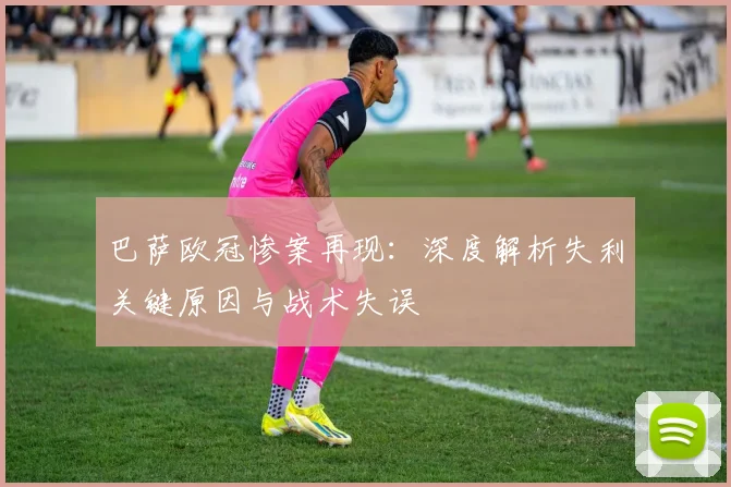 巴萨欧冠惨案再现：深度解析失利关键原因与战术失误