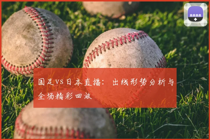 国足vs日本直播：出线形势分析与全场精彩回放