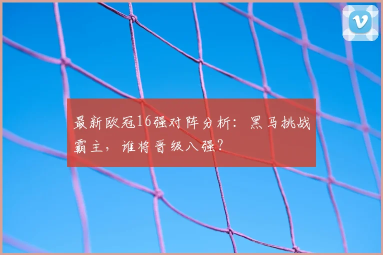 最新欧冠16强对阵分析：黑马挑战霸主，谁将晋级八强？