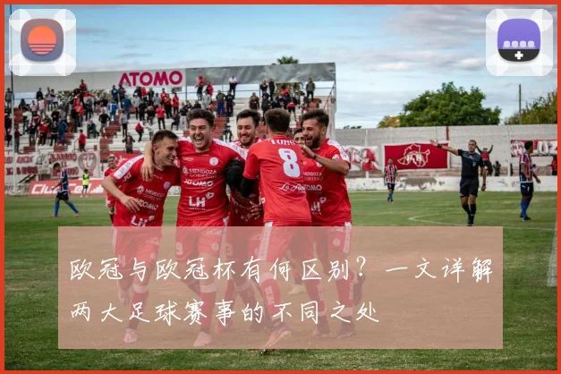 欧冠与欧冠杯有何区别？一文详解两大足球赛事的不同之处