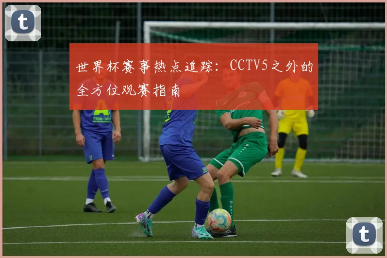 世界杯赛事热点追踪：CCTV5之外的全方位观赛指南