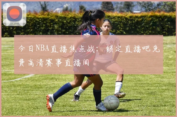 今日NBA直播焦点战：锁定直播吧免费高清赛事直播间