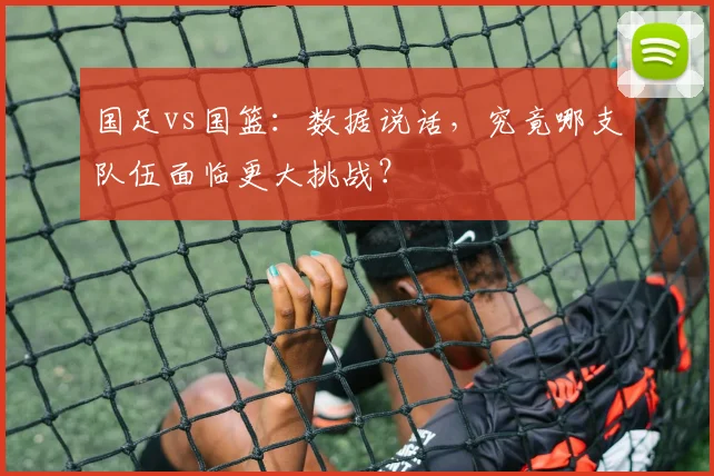 国足vs国篮：数据说话，究竟哪支队伍面临更大挑战？