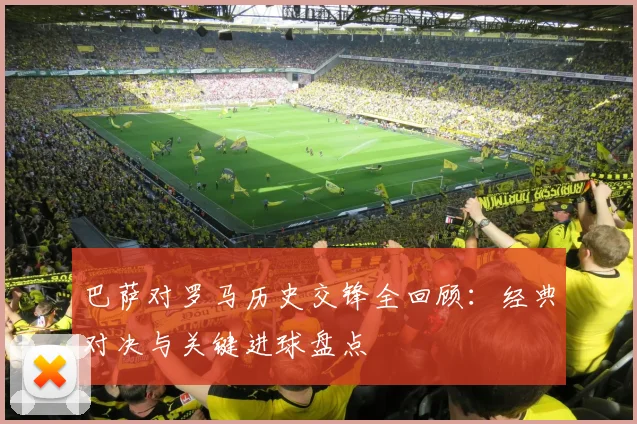 巴萨对罗马历史交锋全回顾：经典对决与关键进球盘点